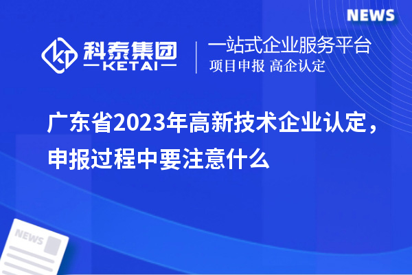 广东省2023年高新技术企业认定，申报过程中要注意什么