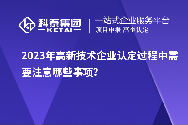 2023年高新技术企业认定过程中需要注意哪些事项？
