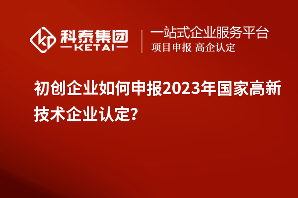 初创企业如何申报2023年国家高新技术企业认定？