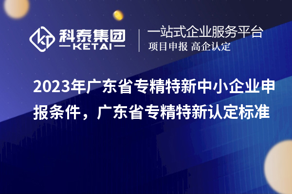 2023年广东省专精特新中小企业申报条件，广东省专精特新认定标准