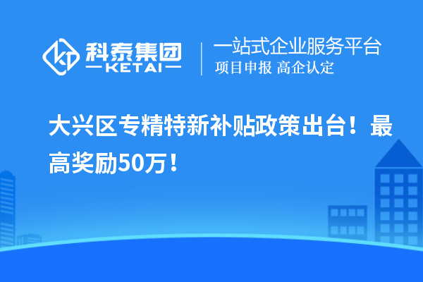 大兴区专精特新补贴政策出台！最高奖励50万！