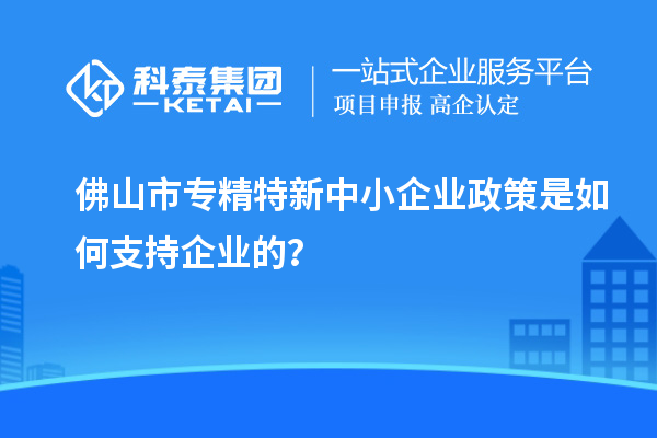 佛山市专精特新中小企业政策是如何支持企业的？