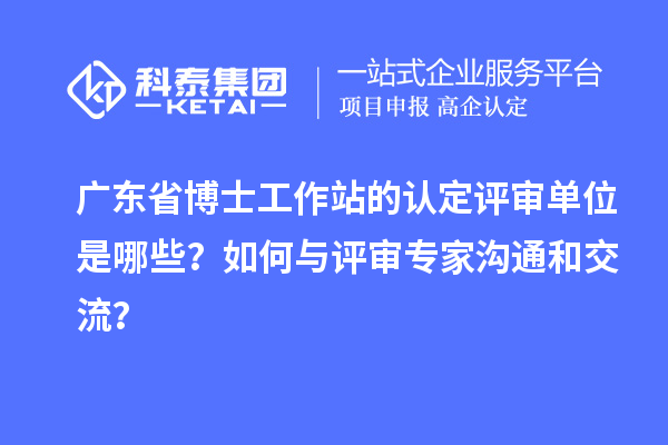 广东省博士工作站的认定评审单位是哪些？如何与评审专家沟通和交流？
