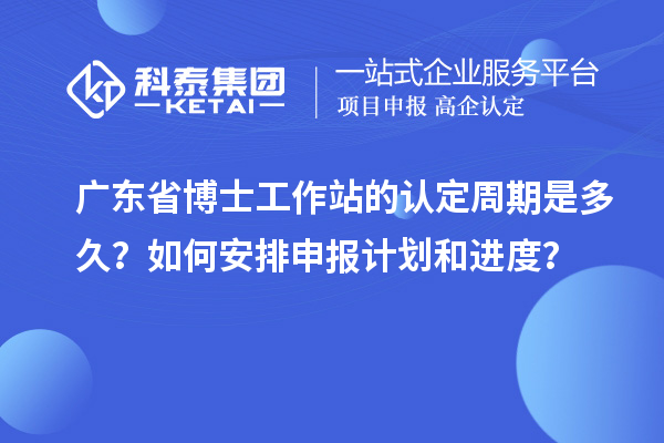 广东省博士工作站的认定周期是多久？如何安排申报计划和进度？