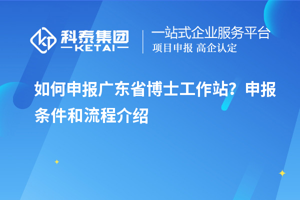 如何申报广东省博士工作站？申报条件和流程介绍