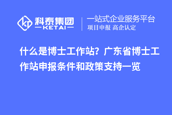 什么是博士工作站？广东省博士工作站申报条件和政策支持一览