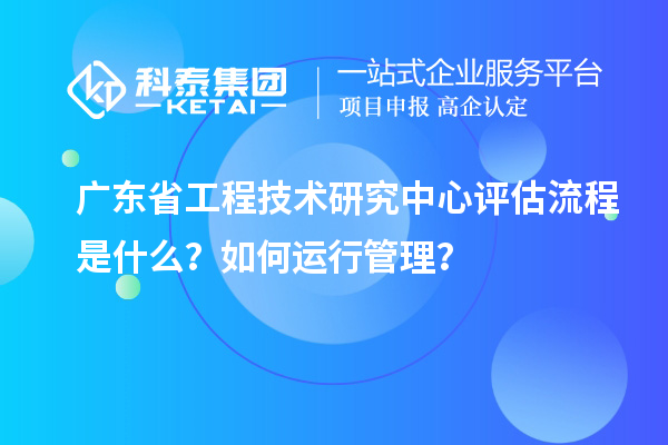 广东省工程技术研究中心评估流程是什么？如何运行管理？