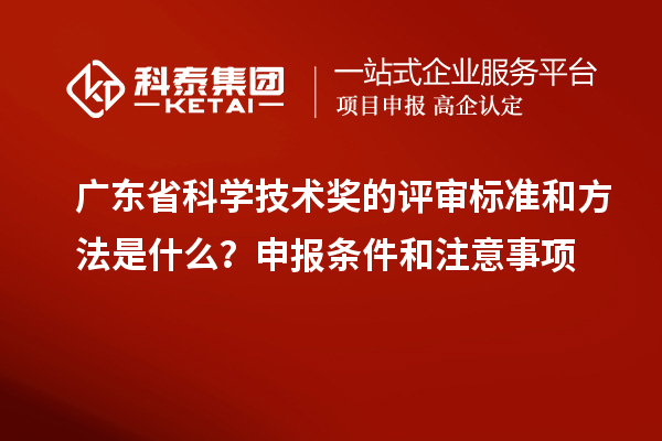 广东省科学技术奖的评审标准和方法是什么？申报条件和注意事项
