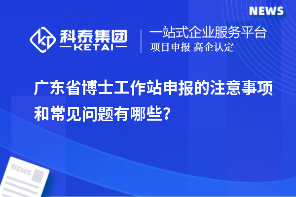 广东省博士工作站申报的注意事项和常见问题有哪些？