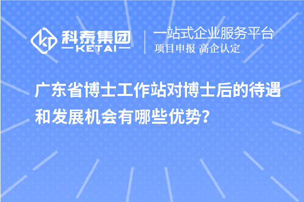 广东省博士工作站对博士后的待遇和发展机会有哪些优势？