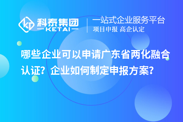 哪些企业可以申请广东省两化融合认证？企业如何制定申报方案？