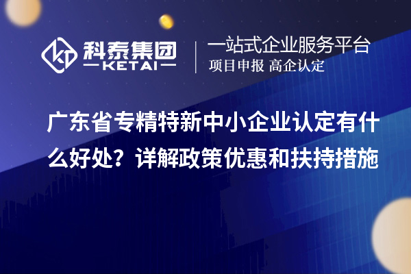 广东省专精特新中小企业认定有什么好处？详解政策优惠和扶持措施