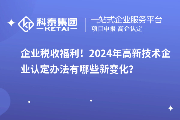 企业税收福利！2024年高新技术企业认定办法有哪些新变化？