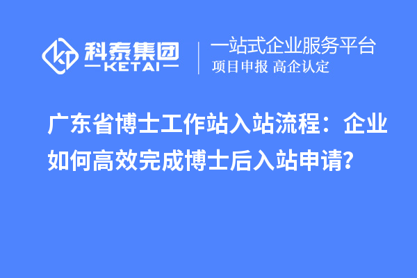 广东省博士工作站入站流程：企业如何高效完成博士后入站申请？