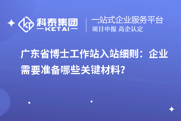 广东省博士工作站入站细则：企业需要准备哪些关键材料？
