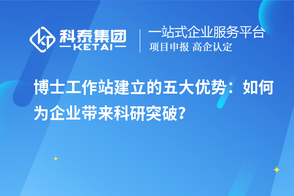 博士工作站建立的五大优势：如何为企业带来科研突破？