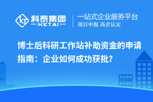 博士后科研工作站补助资金的申请指南：企业如何成功获批？