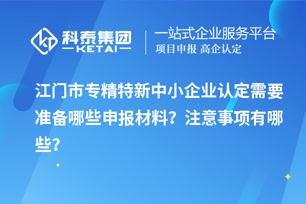 江门市专精特新中小企业认定需要准备哪些申报材料？注意事项有哪些？