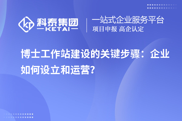 博士工作站建设的关键步骤：企业如何设立和运营？