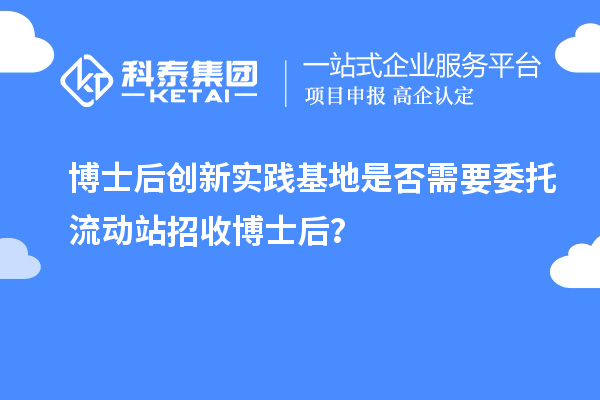 博士后创新实践基地是否需要委托流动站招收博士后？