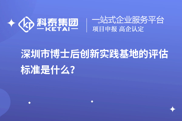 深圳市博士后创新实践基地的评估标准是什么？