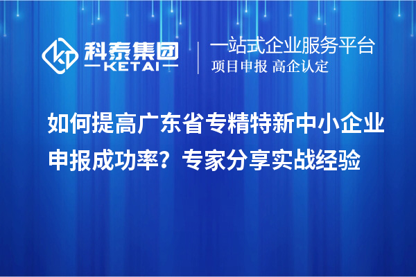 如何提高广东省专精特新中小企业申报成功率？专家分享实战经验