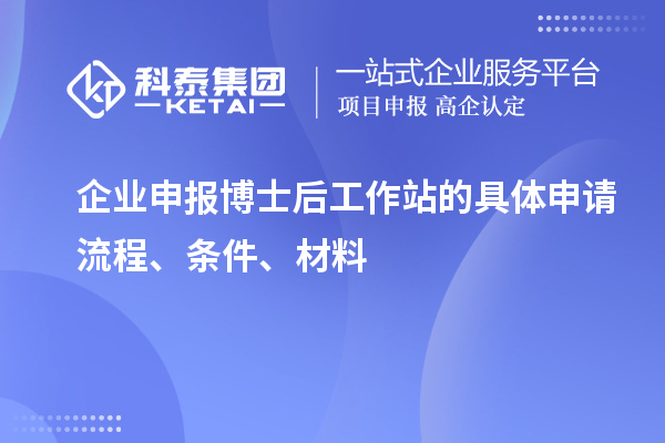 企业申报博士后工作站的具体申请流程、条件、材料