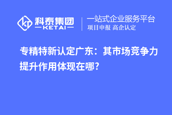专精特新认定广东：其市场竞争力提升作用体现在哪?