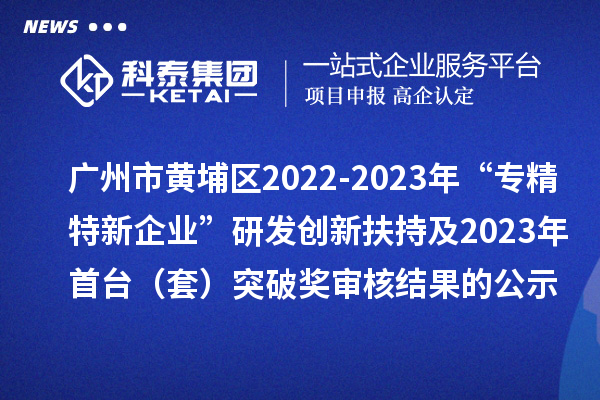 广州市黄埔区2022-2023年“专精特新企业”研发创新扶持及2023年首台（套）突破奖审核结果的公示