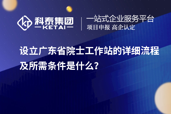 设立广东省院士工作站的详细流程及所需条件是什么？