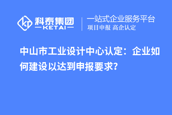 中山市工业设计中心认定：企业如何建设以达到申报要求？
