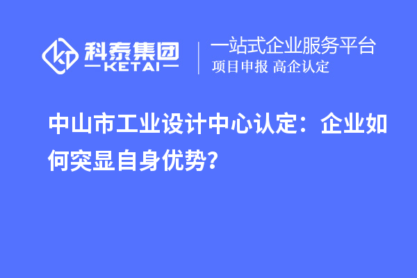 中山市工业设计中心认定：企业如何突显自身优势？