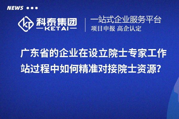 广东省的企业在设立院士专家工作站过程中如何精准对接院士资源？