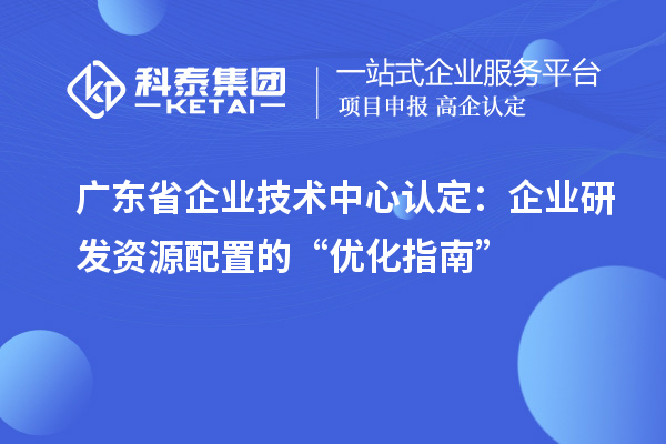 广东省企业技术中心认定：企业研发资源配置的“优化指南”