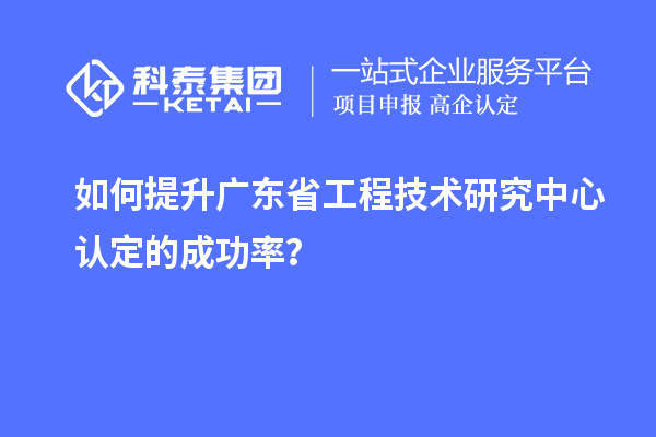 如何提升广东省工程技术研究中心认定的成功率？