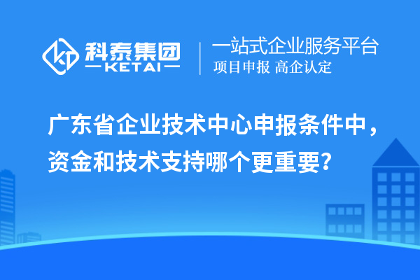 广东省企业技术中心申报条件中，资金和技术支持哪个更重要？