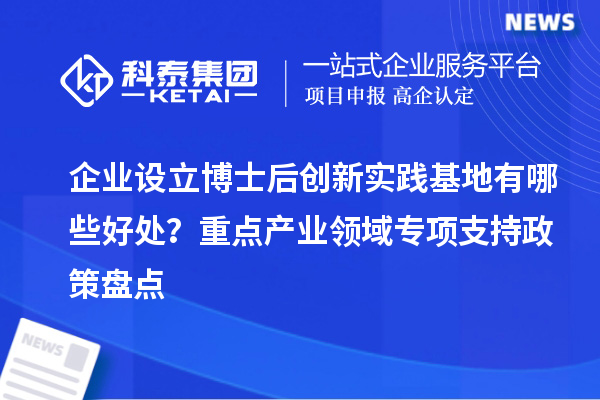 企业设立博士后创新实践基地有哪些好处？重点产业领域专项支持政策盘点