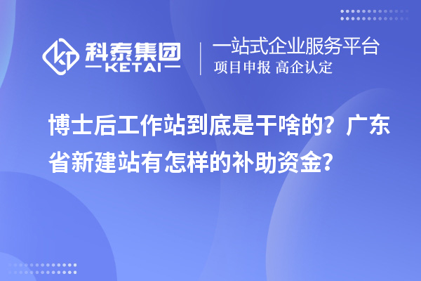 博士后工作站到底是干啥的？广东省新建站有怎样的补助资金？