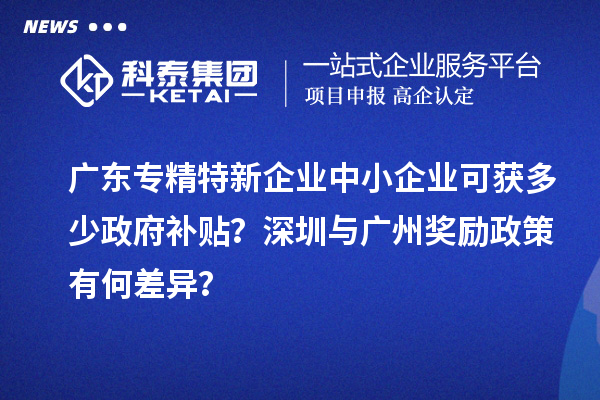 广东专精特新企业中小企业可获多少政府补贴？深圳与广州奖励政策有何差异？