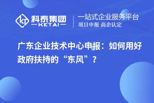 广东企业技术中心申报：如何用好政府扶持的“东风”？