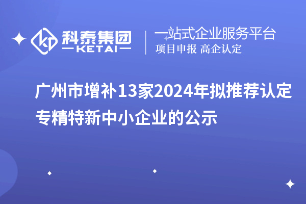 广州市增补13家2024年拟推荐认定专精特新中小企业的公示