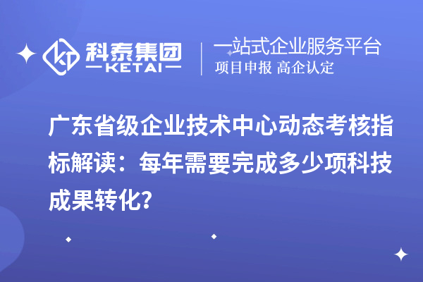 广东省级企业技术中心动态考核指标解读：每年需要完成多少项科技成果转化？