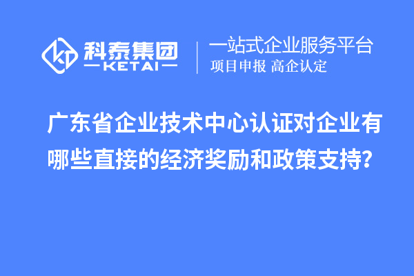 广东省企业技术中心认证对企业有哪些直接的经济奖励和政策支持？
