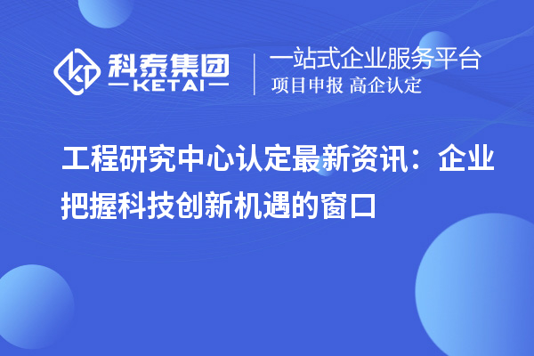 工程研究中心认定最新资讯：企业把握科技创新机遇的窗口