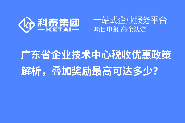 广东省企业技术中心税收优惠政策解析，叠加奖励最高可达多少？
