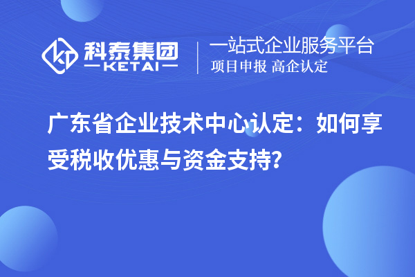 广东省企业技术中心认定：如何享受税收优惠与资金支持？
