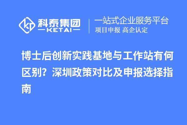 博士后创新实践基地与工作站有何区别？深圳政策对比及申报选择指南