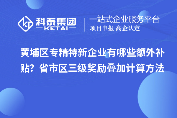黄埔区专精特新企业有哪些额外补贴？省市区三级奖励叠加计算方法
