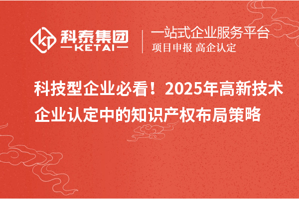 科技型企业必看！2025年高新技术企业认定中的知识产权布局策略