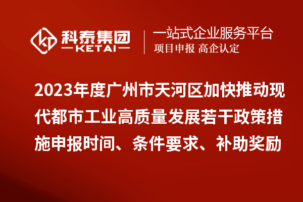 2023年度广州市天河区加快推动现代都市工业高质量发展若干政策措施申报时间、条件要求、补助奖励